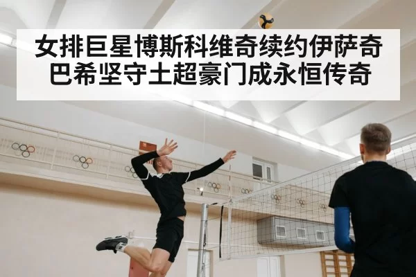 女排巨星博斯科维奇续约伊萨奇巴希坚守土超豪门成永恒传奇