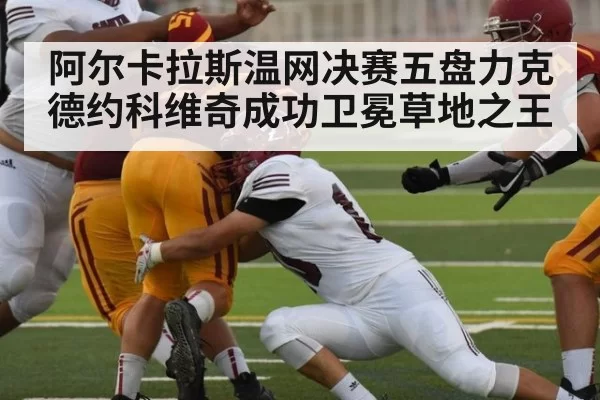 阿尔卡拉斯温网决赛五盘力克德约科维奇成功卫冕草地之王